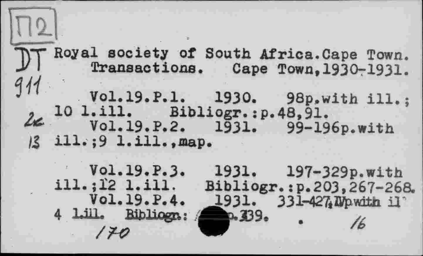 ﻿ЖІ
DT
5 її
Royal society of South Africa.Cape Town Transactions. Cape Town,1930-1931
Vol.l9.P.l.	1930.	98p.with ill.
10 l.ill. Bibliogr.:p.48,91.
Vol.19.P.2.	1931.	99-196p.with
ill.;9 1.111.,map.
1931.	197-329p.with
Vol.19.P.3, ill.;12 l.ill.
Vol.19.P.4.
4 Ш,
Bibliogr. :p.203,267-268.
1931. 331-427*1Урш1п il"
>-æ9’ .